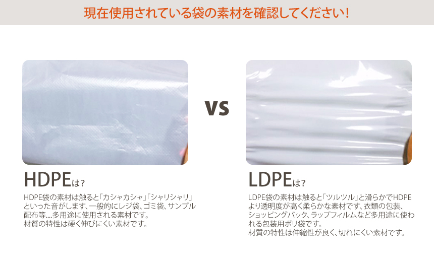 HDPE袋の素材は触ると「カシャカシャ」「シャリシャリ」といった音がします、一般的にレジ袋、ゴミ袋、サンプル配布等....多用途に使用される素材です。材質の特性は硬く伸びにくい素材です。
LDPE袋の素材は触ると「ツルツル」と滑らかでHDPEより透明度が高く柔らかな素材です、衣類の包装、ショッピングバック、ラップフィルムなど多用途に使われる包装用ポリ袋です。材質の特性は伸縮性が良く、切れにくい素材です。