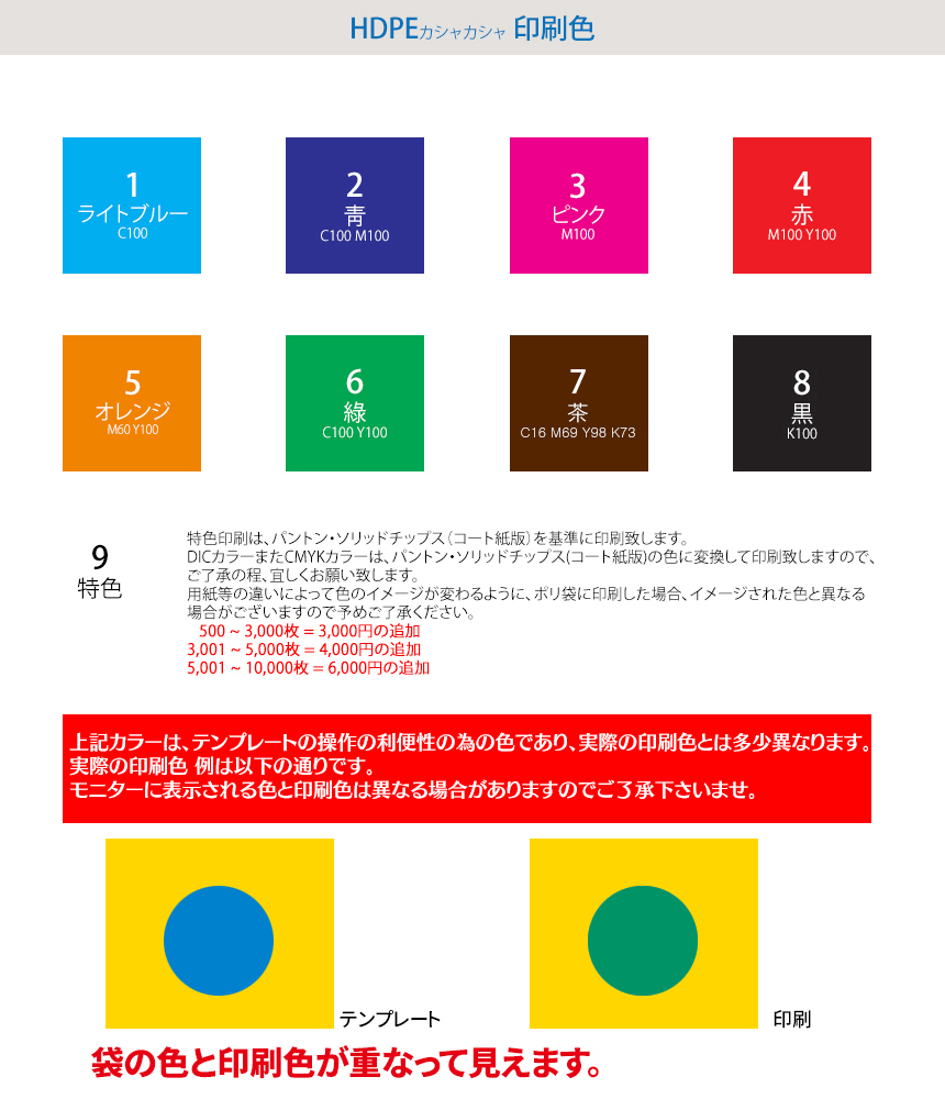 HDPE(カシャカシャ) 手提げ袋 印刷色! 1.ライトブルー(C100) 2.靑(C100 M100) 3.ピンク(M100) 4.赤(M100 Y100) 5.オレンジ(M80 Y95) 6.綠(C100 Y100) 7.茶(C16 M69 Y98 K73) 8.黑(K100) 9.特色 特色印刷をご希望の場合は“DIC色又 は PANTONE Solid Coated Color(パントーン)”番号の指定と鮮明な色の“イメージ写真”の送信を送って下されば印刷可能です。 色の校正はイメージでの校正になります。 DICカラーガイドは経時変化により色が変色している場合があります、また用紙等の違いによって色のイメージが変わるように、ポリ袋に印刷した場合、イメージされた色と異なる場合がございますので予めご了承ください。(2000円の追加) 上記カラーは、テンプレートの操作の利便性の為の色であり、実際の印刷色とは多少異なります。実際の印刷色 例は以下の通りです。 モニターに表示される色と印刷色は異なる場合がありますのでご了承下さいませ。