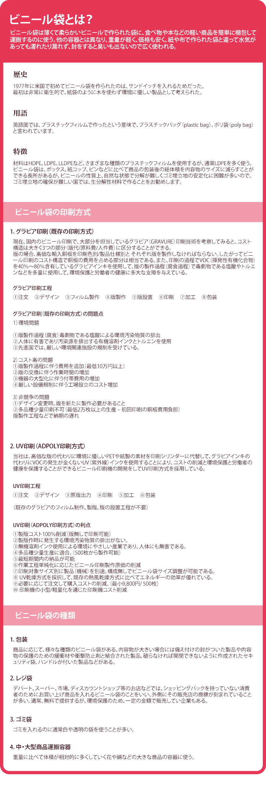 ビニール袋とは?!!! ビニール袋は薄くて柔らかいビニールで作られた袋に、食べ物や本などの軽い商品を簡単に梱包して運搬するのに使う。他の容器とは異なり、重量が軽く、価格も安く、紙や布で作られた袋と違って水気があっても濡れたり漏れず、封をすると臭いも出ないので広く使われる。
歴史! 1977年に米国で初めてビニール袋を作られたのは、サンドイッチを入れるためだった。最初は非常に衛生的で、紙袋のように木を使わず環境に優しい製品として考えられた。
用語! 英語圏では、プラスチックフィルムで作ったという意味で、プラスチックバッグ（plastic bag）、ポリ袋（poly bag）と言われています。特徴! 材料はHDPE、LDPE、LLDPEなど、さまざまな種類のプラスチックフィルムを使用するが、通常LDPEを多く使う。ビニール袋は、ボックス、紙コップ、ビンなどに比べて商品の包装後の総体積を内容物のサイズに減らすことができる長所があるが、ビニールの性質上、自然な状態で分解が難しくゴミ埋立地の安定化に困難が多いので、ゴミ埋立地の確保が難しい国では、生分解性材料で作ることをお勧めします。
ビニール袋の印刷方式!!!
1. グラビア印刷（既存の印刷方式）!
構造は大きく3つの部分（版代/原料費/人件費）に区分することができる。版の場合、高価な輸入銅板を印刷色別/製品仕様別と それぞれ版を製作しなければならない。したがってビニール印刷のコスト構造で銅板の費用を占める部分は相当である。また、印刷の過程でVOC（揮発性有機化合物）を40％〜80％含有しているグラビアインキを使用して、版の製作過程（腐食過程）で毒劇物である塩酸やトルエンなどを多量に使用して、環境保護と労働者の健康に多大な支障を与えている。
グラビア印刷（既存の印刷方式）の問題点
1）環境問題
①版製作過程（腐食）毒劇物である塩酸による環境汚染物質の排出
②人体に有害であり汚染源を排出する有機溶剤インクとトルエンを使用
③先進国では、厳しい環境関連施設の規制を受けている。

2）コスト高の問題
①版製作過程に伴う費用を追加（最低10万円以上）
②版の交換に伴う作業時間の増加
③機器の大型化に伴う付帯費用の増加
④厳しい設備規制に伴う工場設立のコスト増加

3）非競争の問題
①デザイン変更時、版を新たに製作必要があること
②多品種少量印刷不可（最低2万枚以上の生産 – 初回印刷の銅板費用負担）版製作工程などで納期の遅れ

2. UV印刷（ADPOLY アドポリ 印刷方式）
当社は、高価な版の代わりに環境に優しいPETや紙製の素材を印刷シリンダーに代替して、グラビアインキの代わりにVOCの発生が全くないUV（紫外線）インクを使用することにより、コストの削減と環境保護と労働者の健康を保護することができるビニール印刷機の開発をしてUV印刷方式を採用している。
①製版コスト100％削減（版無しで印刷可能）
②製版作時に発生する環境汚染物質の排出がない。
③無機溶剤インク使用による環境にやさしい産業であり、人体にも無害である。
④多品種少量生産に適合。（500枚から製作可能）
⑤最短期間内の納品が可能 
⑥作業工程単純化に応じたビニール印刷製作原価の削減 
⑦印刷対象サイズ別に製品（機械）を別途、構成無しでビニール袋サイズ調整が可能である。
⑧ UV乾燥方式を採択して、既存の熱風乾燥方式に比べてエネルギーの効率が優れている。
⑨必要に応じて注文して購入コストの削減。（最小9,800円/ 500枚）
⑩ 印刷機の小型/軽量化を通じた印刷機コスト削減