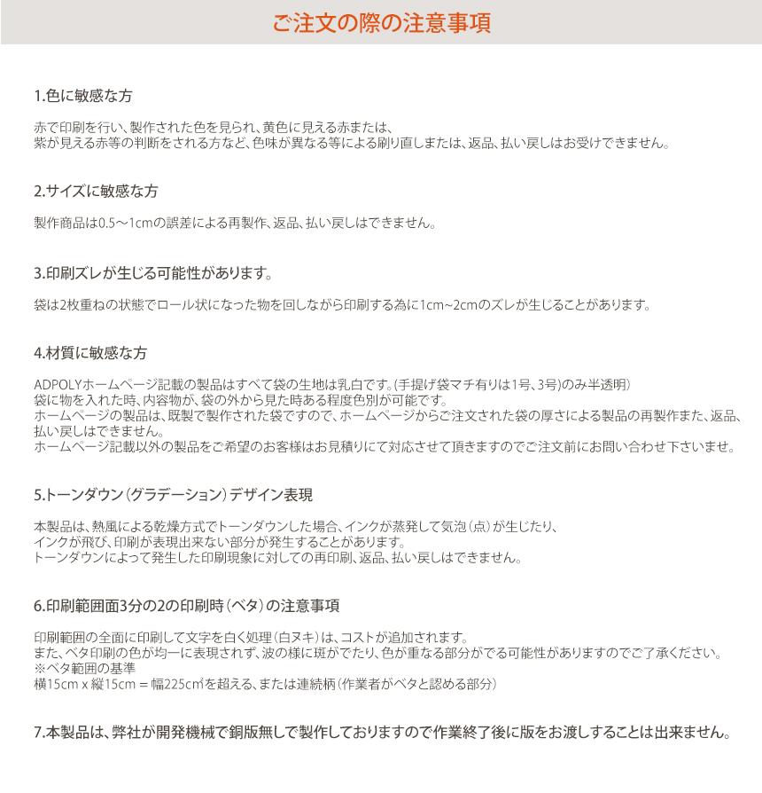 注意事項! 1.色に敏感な方! 赤で印刷を行い、製作された色を見られ、黄色に見える赤または、紫が見える赤等の判断をされる方など、色味が異なる等による刷り直しまたは、返品、払い戻しはお受けできません。2.サイズに敏感な方! 製作商品は0.5〜1cmの誤差による再製作、返品、払い戻しはできません。3.印刷ズレが生じる可能性があります! 袋は2枚重ねの状態でロール状になった物を回しながら印刷する為に1cm~2cmのズレが生じることがあります。4.材質に敏感な方! ADPOLYホームページ記載の製品はすべて袋の生地は乳白です。(HDPE 手提げ袋-マチ有り 1号、3号)のみ半透明袋に物を入れた時、内容物が、袋の外から見た時ある程度色別が可能です。ホームページの製品は、既製で製作された袋ですので、ホームページからご注文された袋の厚さによる製品の再製作また、返品、払い戻しはできません。ホームページ記載以外の製品をご希望のお客様はお見積りにて対応させて頂きますのでご注文前にお問い合わせ下さいませ。5.トーンダウン（グラデーション）デザイン表現! 本製品は、熱風による乾燥方式でトーンダウンした場合、インクが蒸発して気泡（点）が生じたり、インクが飛び、印刷が表現出来ない部分が発生することがあります。トーンダウンによって発生した印刷現象に対しての再印刷、返品、払い戻しはできません。6.印刷範囲面3分の2の印刷時（ベタ）の注意事項! 印刷範囲の全面に印刷して文字を白く処理（白ヌキ）は、コストが追加されます。また、ベタ印刷の色が均一に表現されず、波の様に斑がでたり、色が重なる部分がでる可能性がありますのでご了承ください。※ベタ範囲の基準横 15cm x 縦15cm = 幅225c㎡を超える、または連続柄（作業者がベタと認める部分）7.本製品は、弊社が開発機械で銅版無