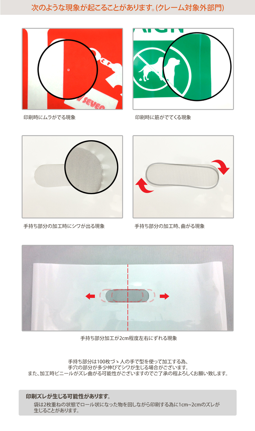 クレーム対象外部門!印刷時にムラがでる現象、印刷時に筋がでてくる現象、手持ち部分の加工時にシワが出る現象、手持ち部分の加工時、曲がる現象、手持ち部分加工が2cm程度左右にずれる現象、手持ち部分は100枚づ人の手で型を使って加工する為、手穴の部分が多少伸びてシワが生じる場合がございます。また、加工時ビニールがズレ曲がる可能性がございますのでご了承の程よろしくお願い致します。印刷ズレが生じる可能性があります。袋は2枚重ねの状態でロール状になった物を回しながら印刷する為に1cm~2cmのズレが生じることがあります。